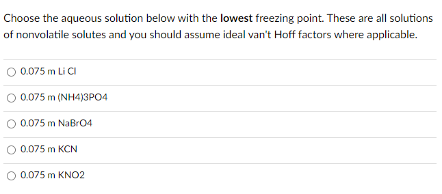 Choose the aqueous solution below with the lowest freezing point. These are all solutions
of nonvolatile solutes and you should assume ideal van't Hoff factors where applicable.
0.075 m Li CI
0.075 m (NH4)3PO4
0.075 m NaBrO4
0.075 m KCN
0.075 m KNO2
