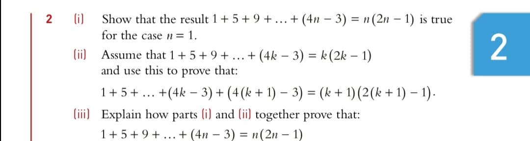 2
(i)
Show that the result 1+ 5+9 +... + (4n – 3) = n(2n – 1) is true
%3D
for the casen= 1.
(ii) Assume that 1 + 5 + 9 + ...+ (4k – 3) = k(2k – 1)
and use this to prove that:
1+5+ ...
+(4k – 3) + (4(k + 1) – 3) = (k + 1) (2(k + 1) – 1).
%3D
(iii) Explain how parts (i) and (ii) together prove that:
1+ 5+9 + ... + (4n – 3) = n(2n – 1)
