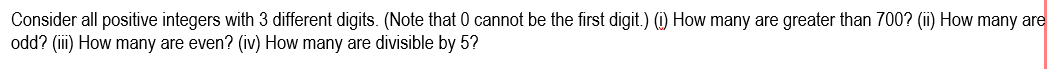 Consider all positive integers with 3 different digits. (Note that 0 cannot be the first digit.) (i) How many are greater than 700? (ii) How many are
odd? (ii) How many are even? (iv) How many are divisible by 5?
