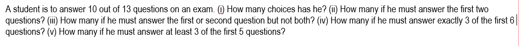 A student is to answer 10 out of 13 questions on an exam. (i) How many choices has he? (ii) How many if he must answer the first two
questions? (iii) How many if he must answer the first or second question but not both? (iv) How many if he must answer exactly 3 of the first 6
questions? (v) How many if he must answer at least 3 of the first 5 questions?
