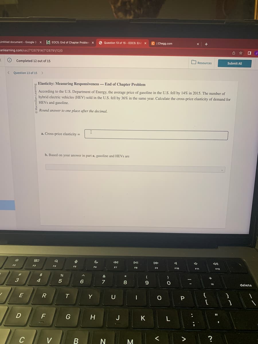Untitled document - Google D X EOC5: End of Chapter Problem X
anlearning.com/sac/7128791#/7128791/12/0
K
✓
Completed 12 out of 15
< Question 13 of 15
²
3
E
D
C
80
F3
>
4
a. Cross-price elasticity=
$
Elasticity: Measuring Responsiveness-End of Chapter Problem
According to the U.S. Department of Energy, the average price of gasoline in the U.S. fell by 14% in 2015. The number of
hybrid electric vehicles (HEV) sold in the U.S. fell by 36% in the same year. Calculate the cross-price elasticity of demand for
HEVs and gasoline.
Round answer to one place after the decimal.
R
b. Based on your answer in part a, gasoline and HEVs are
F
V
a
F4
cre
5
T
G
F5
B
I
6
c
Fo
Y
Question 13 of 15 - EOC5: End X
H
&
7
N
4
F7
U
J
8
M
DII
F8
|
(
- S
9
CIChegg.com
K
DD
F9
O
<
)
-C
O
L
7 °
F10
P
X
>
Resources
J
à
+
F11
{
[
?
J
F12
11
Submit All
I
}
1
0
delete
J