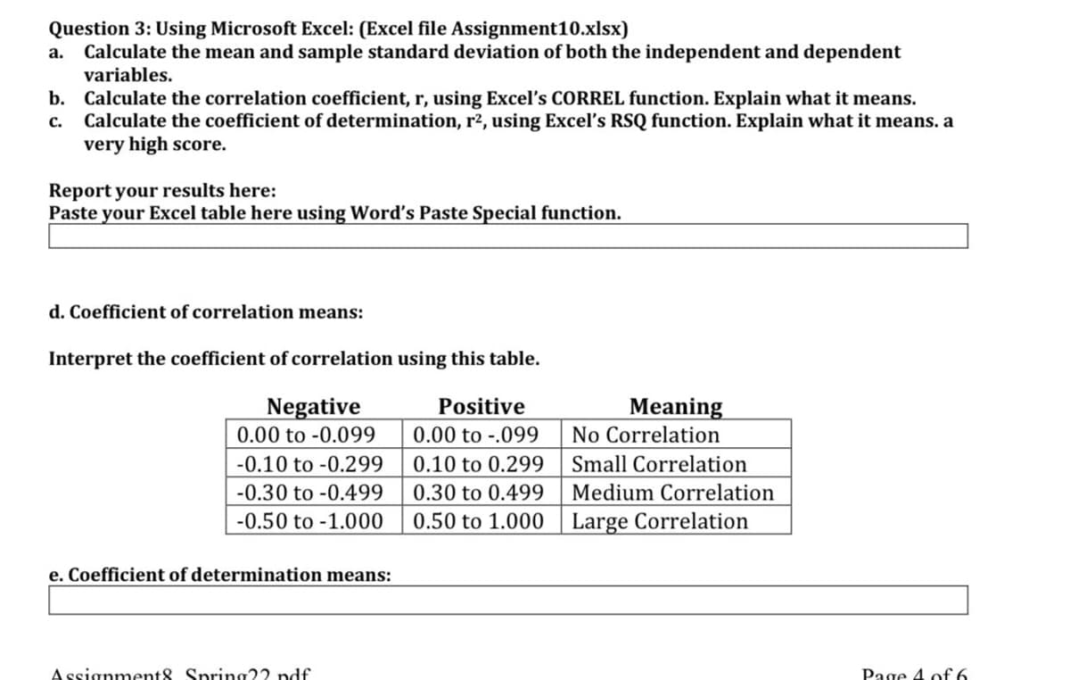 Question 3: Using Microsoft Excel: (Excel file Assignment10.xlsx)
Calculate the mean and sample standard deviation of both the independent and dependent
variables.
а.
b. Calculate the correlation coefficient, r, using Excel's CORREL function. Explain what it means.
Calculate the coefficient of determination, r2, using Excel's RSQ function. Explain what it means. a
very high score.
с.
Report your results here:
Paste your Excel table here using Word's Paste Special function.
d. Coefficient of correlation means:
Interpret the coefficient of correlation using this table.
Negative
Positive
Meaning
0.00 to -0.099
0.00 to -.099
No Correlation
-0.10 to -0.299
0.10 to 0.299
Small Correlation
-0.30 to -0.499
0.30 to 0.499
Medium Correlation
-0.50 to -1.000
0.50 to 1.000
Large Correlation
e. Coefficient of determination means:
Assignment8 Spring22 ndf
Page 4 of6
