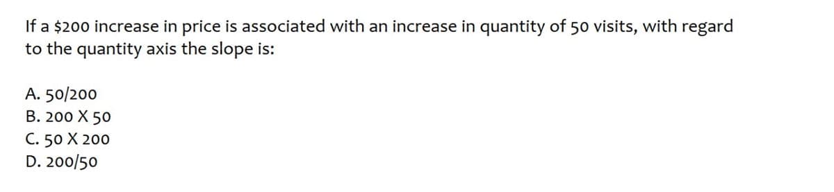 If a $200 increase in price is associated with an increase in quantity of 50 visits, with regard
to the quantity axis the slope is:
A. 50/200
В. 200 Х 50
С. 50 X 200
D. 200/50
