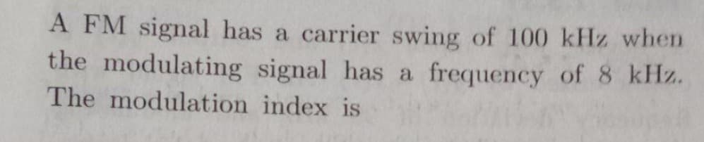 A FM signal has a carrier swing of 100 kHz when
the modulating signal has a frequency of 8 kHz.
The modulation index is
