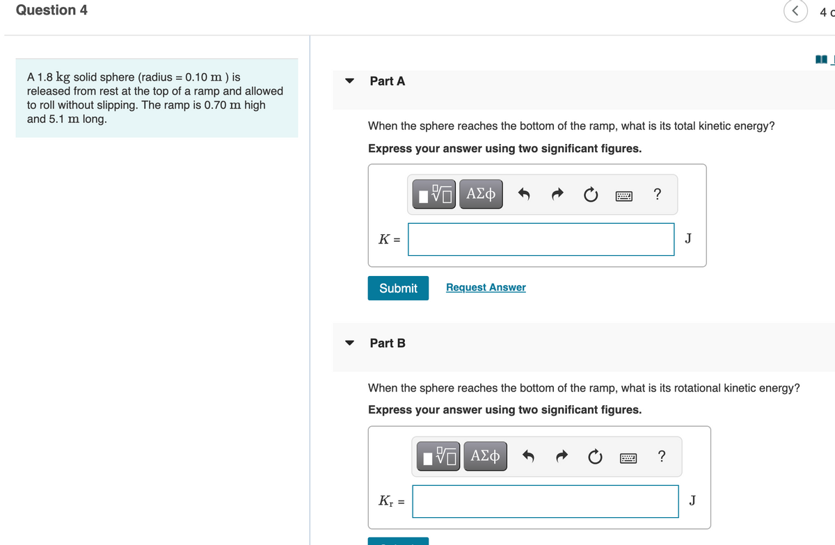 Question 4
4 C
A 1.8 kg solid sphere (radius = 0.10 m ) is
released from rest at the top of a ramp and allowed
to roll without slipping. The ramp is 0.70 m high
and 5.1 m long.
Part A
When the sphere reaches the bottom of the ramp, what is its total kinetic energy?
Express your answer using two significant figures.
DA
Bν ΑΣφ
K =
J
Submit
Request Answer
Part B
When the sphere reaches the bottom of the ramp, what is its rotational kinetic energy?
Express your answer using two significant figures.
VO AE
ΑΣφ
?
J
%3D
