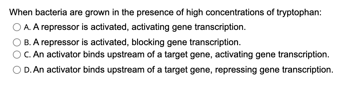 When bacteria are grown in the presence of high concentrations of tryptophan:
A. A repressor is activated, activating gene transcription.
B. A repressor is activated, blocking gene transcription.
C. An activator binds upstream of a target gene, activating gene transcription.
O D. An activator binds upstream of a target gene, repressing gene transcription.
