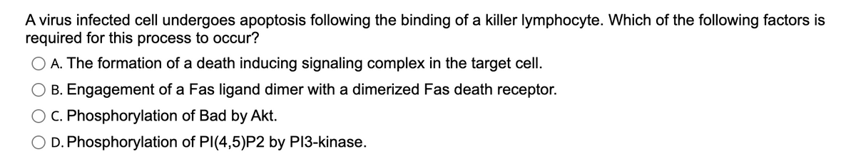 A virus infected cell undergoes apoptosis following the binding of a killer lymphocyte. Which of the following factors is
required for this process to occur?
A. The formation of a death inducing signaling complex in the target cell.
B. Engagement of a Fas ligand dimer with a dimerized Fas death receptor.
C. Phosphorylation of Bad by Akt.
D. Phosphorylation of PI(4,5)P2 by PI3-kinase.
