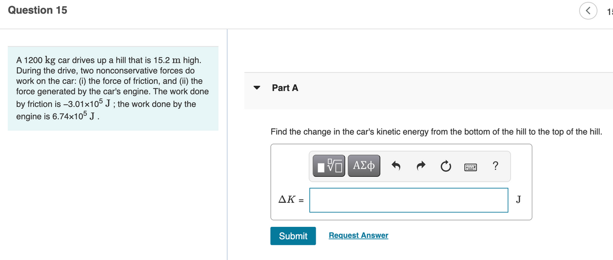 Question 15
15
A 1200 kg car drives up a hill that is 15.2 m high.
During the drive, two nonconservative forces do
work on the car: (i) the force of friction, and (ii) the
force generated by the car's engine. The work done
by friction is -3.01x105 J ; the work done by the
engine is 6.74x105 J .
Part A
Find the change in the car's kinetic energy from the bottom of the hill to the top of the hill.
ΑΣφ
?
AK =
J
%3D
Submit
Request Answer
