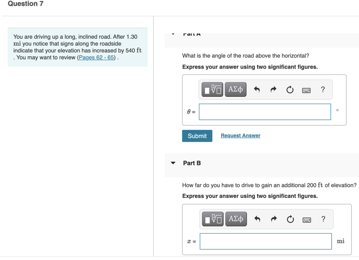 Question 7
rail A
You are driving up a long, inclined road. After 1.30
mi you notice that signs along the roadside
indicate that your elevation has increased by 540 ft
You may want to review (Pages 62 - 65) .
What is the angle of the road above the horizontal?
Express your answer using two significant figures.
?
Submit
Request Answer
Part B
How far do you have to drive to gain an additional 200 ft of elevation?
Express your answer using two significant figures.
?
=
mi
