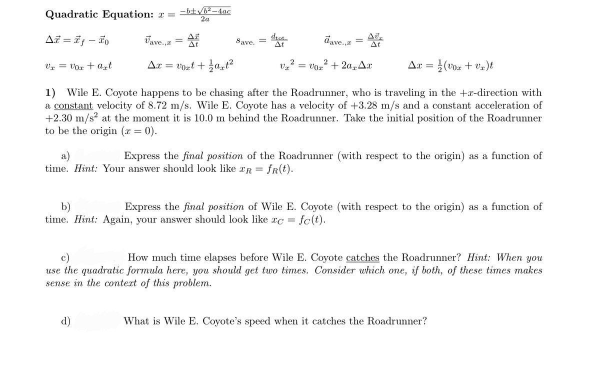 Quadratic Equation: x =
-6±yb²–4ac
2a
AT = i; – ão
Vave.,
drot.
At
dave.,e
Save.
||
At
At
Vx = V0x + agt
Ax
Vont + at?
= vox + 2a,Ax
Ax
(vor + Va)t
'0x
1) Wile E. Coyote happens to be chasing after the Roadrunner, who is traveling in the +x-direction with
a constant velocity of 8.72 m/s. Wile E. Coyote has a velocity of +3.28 m/s and a constant acceleration of
+2.30 m/s? at the moment it is 10.0 m behind the Roadrunner. Take the initial position of the Roadrunner
to be the origin (x = 0).
a)
time. Hint: Your answer should look like xR = fR(t).
Express the final position of the Roadrunner (with respect to the origin) as a function of
b)
time. Hint: Again, your answer should look like xc =
Express the final position of Wile E. Coyote (with respect to the origin) as a function of
fc(t).
c)
use the quadratic formula here, you should get two times. Consider which one, if both, of these times makes
sense in the context of this problem.
How much time elapses before Wile E. Coyote catches the Roadrunner? Hint: When you
d)
What is Wile E. Coyote's speed when it catches the Roadrunner?
