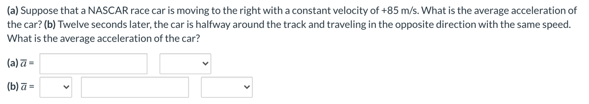 (a) Suppose that a NASCAR race car is moving to the right with a constant velocity of +85 m/s. What is the average acceleration of
the car? (b) Twelve seconds later, the car is halfway around the track and traveling in the opposite direction with the same speed.
What is the average acceleration of the car?
(a) ā =
= 2 (q)
