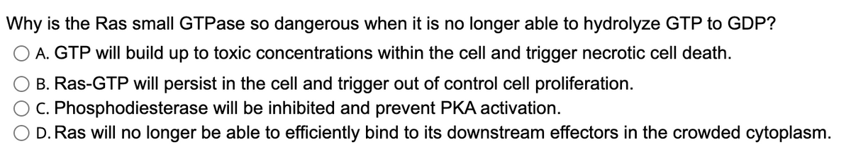 Why is the Ras small GTPase so dangerous when it is no longer able to hydrolyze GTP to GDP?
O A. GTP will build up to toxic concentrations within the cell and trigger necrotic cell death.
B. Ras-GTP will persist in the cell and trigger out of control cell proliferation.
C. Phosphodiesterase will be inhibited and prevent PKA activation.
D. Ras will no longer be able to efficiently bind to its downstream effectors in the crowded cytoplasm.
