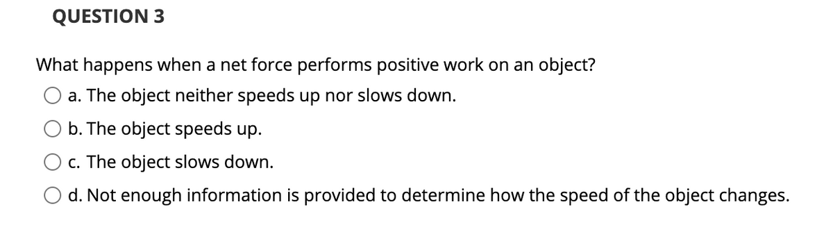 QUESTION 3
What happens when a net force performs positive work on an object?
a. The object neither speeds up nor slows down.
b. The object speeds up.
O c. The object slows down.
O d. Not enough information is provided to determine how the speed of the object changes.
