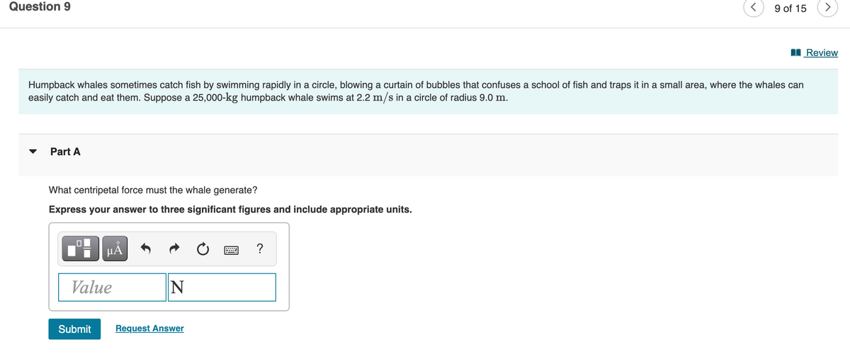Question 9
9 of 15
Review
Humpback whales sometimes catch fish by swimming rapidly in a circle, blowing a curtain of bubbles that confuses a school of fish and traps it in a small area, where the whales can
easily catch and eat them. Suppose a 25,000-kg humpback whale swims at 2.2 m/s in a circle of radius 9.0 m.
Part A
What centripetal force must the whale generate?
Express your answer to three significant figures and include appropriate units.
Value
Submit
Request Answer
