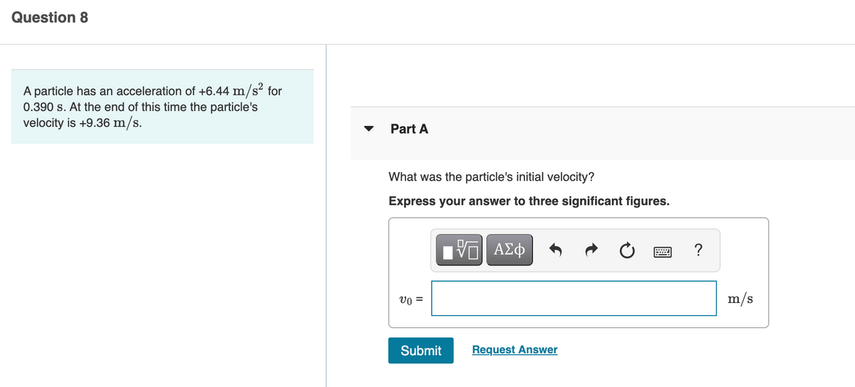 Question 8
A particle has an acceleration of +6.44 m/s² for
0.390 s. At the end of this time the particle's
velocity is +9.36 m/s.
Part A
What was the particle's initial velocity?
Express your answer to three significant figures.
?
Vo =
m/s
Submit
Request Answer
