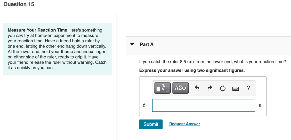 Question 15
Measure Your Reaction Time Here's something
you can try at home-an experiment to measure
your reaction time. Have a friend hold a ruler by
one end, letting the other end hang down vertically.
At the lower end, hold your thumb and index finger
on either side of the ruler, ready to grip it. Have
your friend release the ruler without warning. Catch
it as quickly as you can.
Part A
If you catch the ruler 8.5 cm from the lower end, what is your reaction time?
Express your answer using two significant figures.
?
t =
S
Submit
Request Answer
