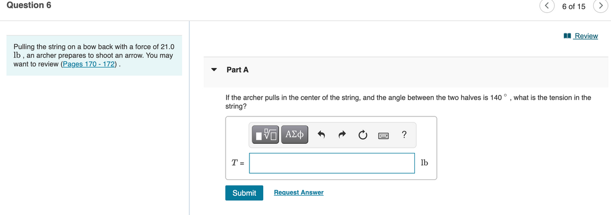 Question 6
6 of 15
>
I Review
Pulling the string on a bow back with a force of 21.0
lb , an archer prepares to shoot an arrow. You may
want to review (Pages 170 - 172) .
Part A
If the archer pulls in the center of the string, and the angle between the two halves is 140 ° , what is the tension in the
string?
?
T =
lb
Submit
Request Answer
