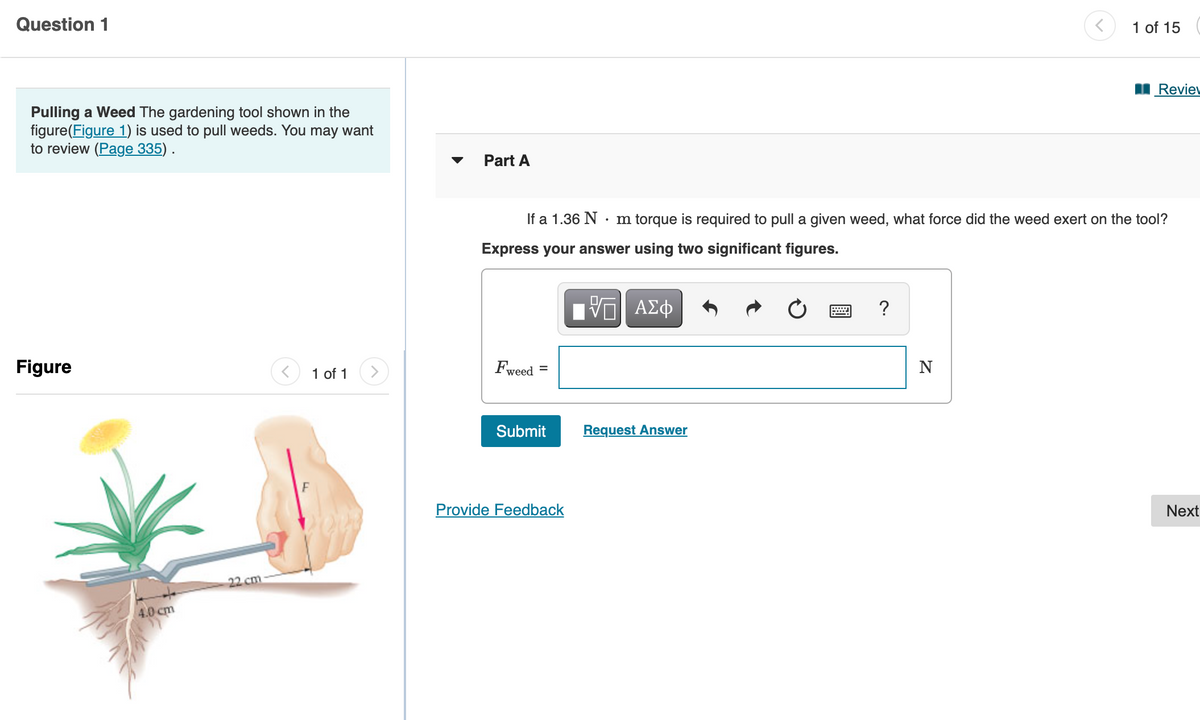 Question 1
1 of 15
Revie
Pulling a Weed The gardening tool shown in the
figure(Figure 1) is used to pull weeds. You may want
to review (Page 335) .
Part A
If a 1.36 N
m torque is required to pull a given weed, what force did the weed exert on the tool?
Express your answer using two significant figures.
ΑΣφ
?
Figure
1 of 1
Fweed
N
Submit
Request Answer
Provide Feedback
Next
22 cm
4.0 cm
II
