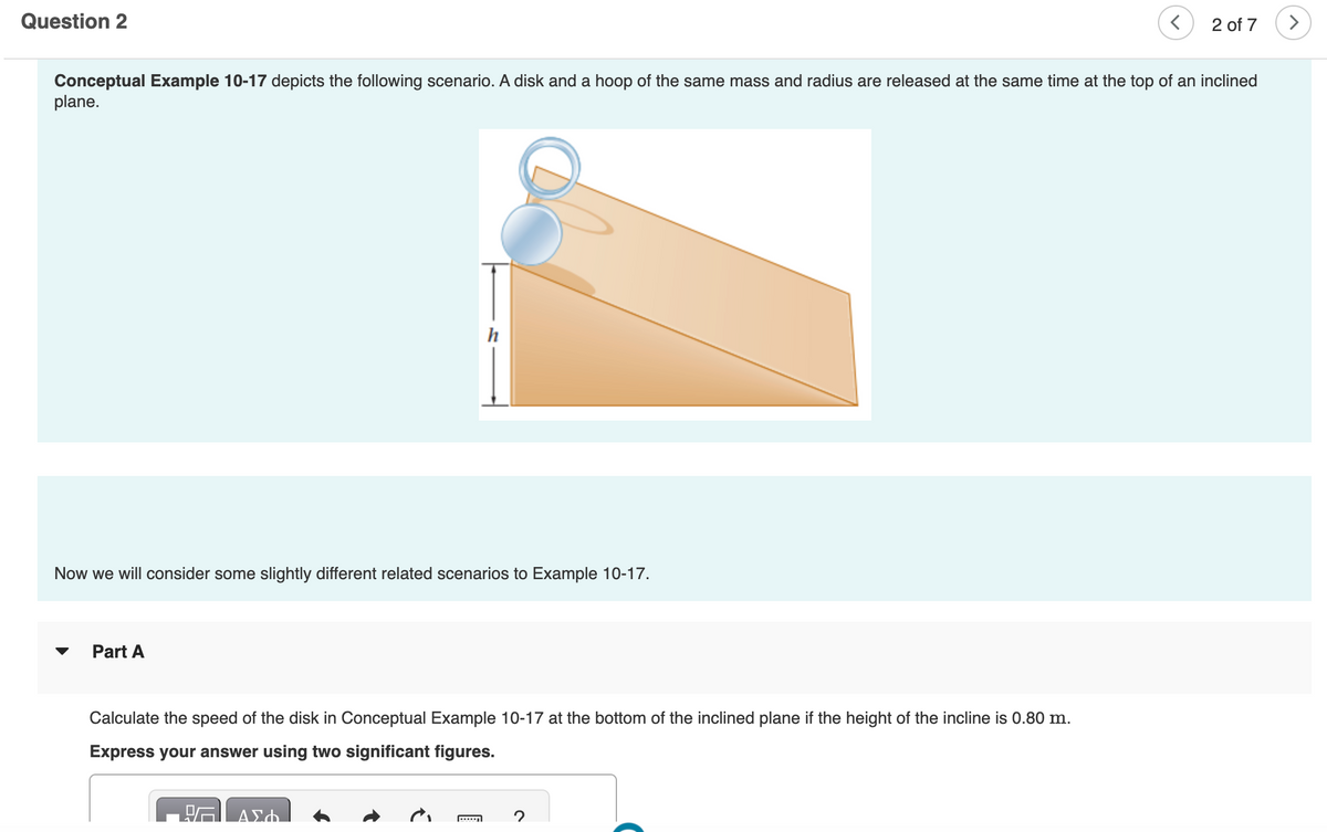 Question 2
2 of 7
Conceptual Example 10-17 depicts the following scenario. A disk and a hoop of the same mass and radius are released at the same time at the top of an inclined
plane.
h
Now we will consider some slightly different related scenarios to Example 10-17.
Part A
Calculate the speed of the disk in Conceptual Example 10-17 at the bottom of the inclined plane if the height of the incline is 0.80 m.
Express your answer using two significant figures.
