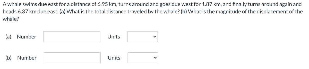 A whale swims due east for a distance of 6.95 km, turns around and goes due west for 1.87 km, and finally turns around again and
heads 6.37 km due east. (a) What is the total distance traveled by the whale? (b) What is the magnitude of the displacement of the
whale?
(a) Number
Units
(b) Number
Units
