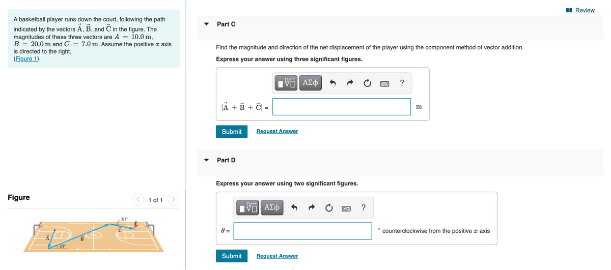 I Review
A basketball player runs down the court, following the path
Part C
indicated by the vectors A, B, and C in the figure. The
magnitudes of these three vectors are A
B
10.0 m,
7.0 m. Assume the positive x axis
20.0 m and C
is directed to the right.
(Figure 1)
Find the magnitude and direction of the net displacement of the player using the component method of vector addition.
Express your answer using three significant figures.
JA + B + Č| =
m
Submit
Request Answer
Part D
Express your answer using two significant figures.
Figure
1 of 1
DA
Πνα ΑΣφ
?
30°
=
counterclockwise from the positive x axis
45
Submit
Request Answer
