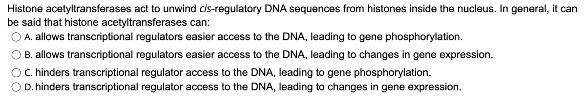 Histone acetyltransferases act to unwind cis-regulatory DNA sequences from histones inside the nucleus. In general, it can
be said that histone acetyltransferases can:
O A. allows transcriptional regulators easier access to the DNA, leading to gene phosphorylation.
B. allows transcriptional regulators easier access to the DNA, leading to changes in gene expression.
O C. hinders transcriptional regulator access to the DNA, leading to gene phosphorylation.
O D. hinders transcriptional regulator access to the DNA, leading to changes in gene expression.
