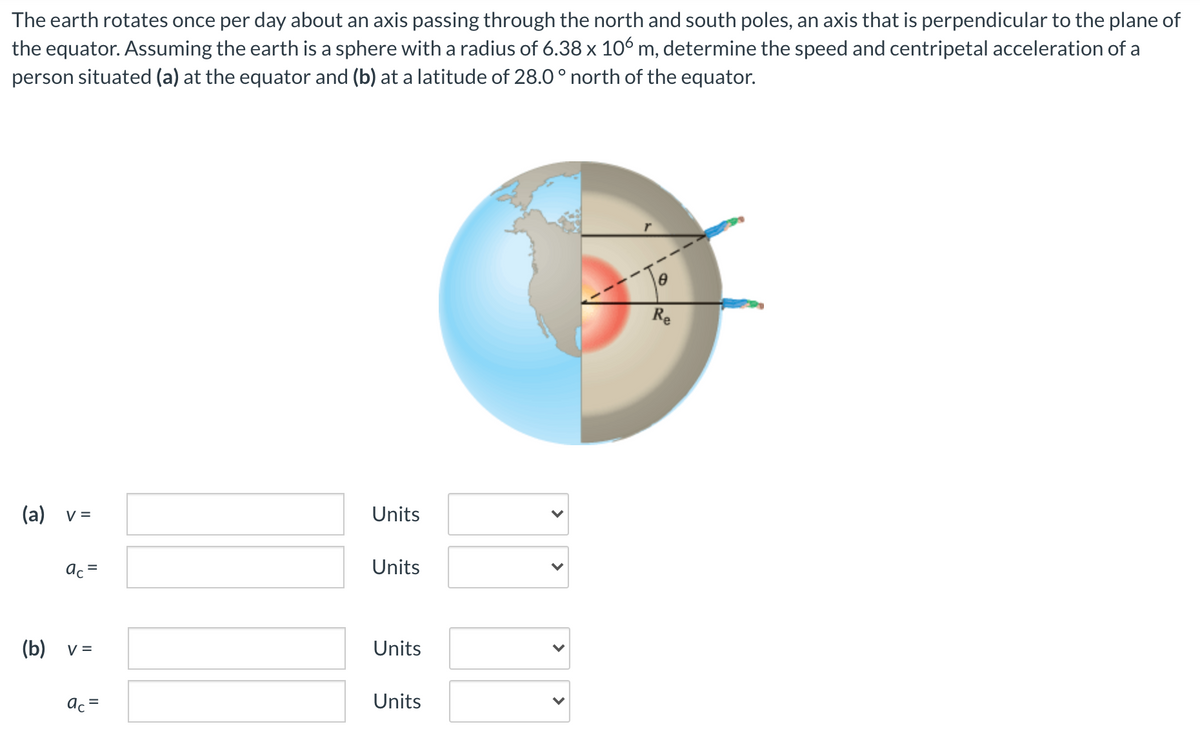 The earth rotates once per day about an axis passing through the north and south poles, an axis that is perpendicular to the plane of
the equator. Assuming the earth is a sphere with a radius of 6.38 x 106 m, determine the speed and centripetal acceleration of a
person situated (a) at the equator and (b) at a latitude of 28.0 ° north of the equator.
Re
(a) v =
Units
ac =
Units
(b) v =
Units
ac =
Units
