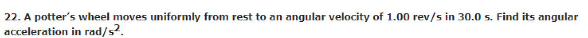 22. A potter's wheel moves uniformly from rest to an angular velocity of 1.00 rev/s in 30.0 s. Find its angular
acceleration in rad/s2.
