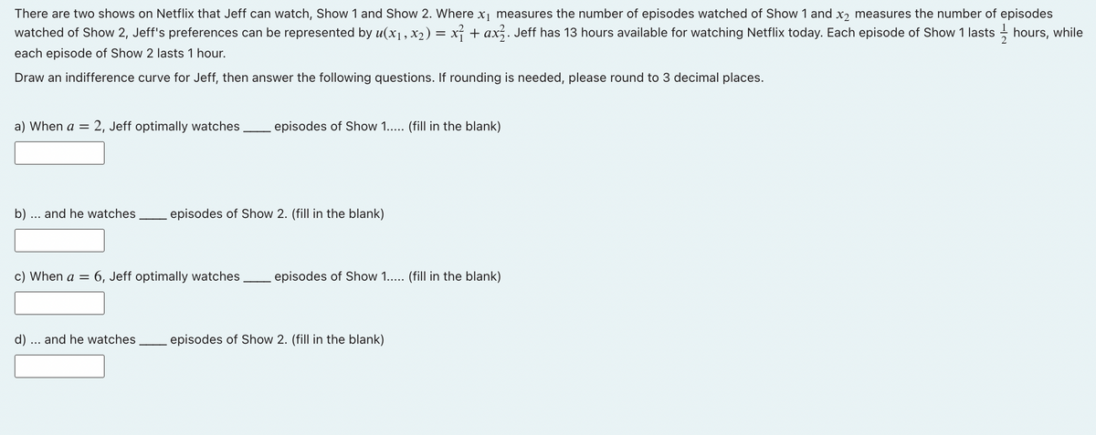 There are two shows on Netflix that Jeff can watch, Show 1 and Show 2. Where x₁ measures the number of episodes watched of Show 1 and x2 measures the number of episodes
watched of Show 2, Jeff's preferences can be represented by u(x₁, x2 ) = x² + ax². Jeff has 13 hours available for watching Netflix today. Each episode of Show 1 lasts — hours, while
each episode of Show 2 lasts 1 hour.
Draw an indifference curve for Jeff, then answer the following questions. If rounding is needed, please round to 3 decimal places.
a) When a = 2, Jeff optimally watches episodes of Show 1..... (fill in the blank)
b) ... and he watches episodes of Show 2. (fill in the blank)
c) When a = 6, Jeff optimally watches episodes of Show 1..... (fill in the blank)
d) ... and he watches episodes of Show 2. (fill in the blank)