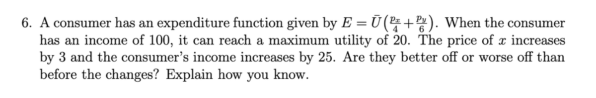 6. A consumer has an expenditure function given by E = Ū(P +P). When the consumer
has an income of 100, it can reach a maximum utility of 20. The price of x increases
by 3 and the consumer's income increases by 25. Are they better off or worse off than
before the changes? Explain how you know.