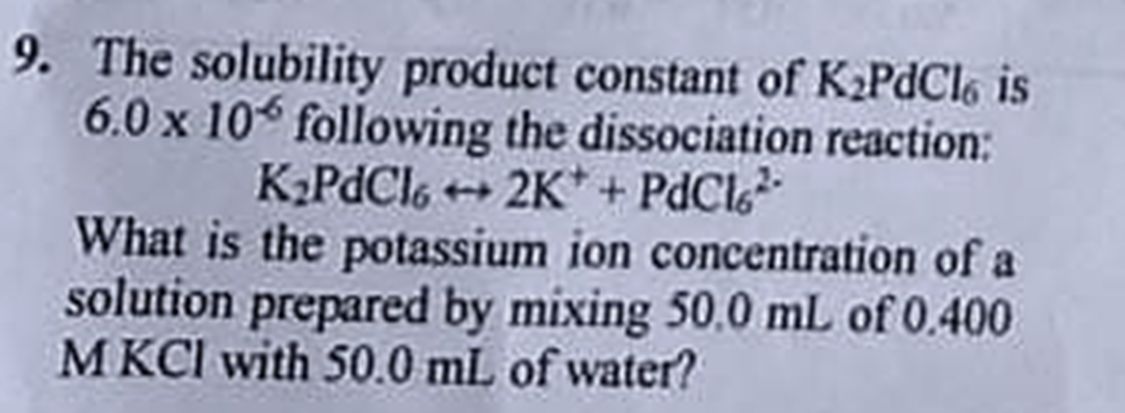 9. The solubility product constant of K₂PdCl6 is
6.0 x 106 following the dissociation reaction:
K₂PdCl6+2K+ + PdCl²-
What is the potassium ion concentration of a
solution prepared by mixing 50,0 mL of 0.400
MKCI with 50.0 mL of water?