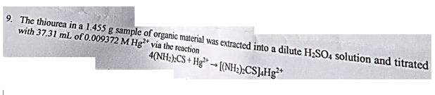 9. The thiourea in a 1.455 g sample of organic material was extracted into a dilute H₂SO4 solution and titrated
with 37.31 mL of 0.009372 M Hg2 via the reaction
4(NH₂):CS + Hg [(NH₂).CS]4Hg²+
-