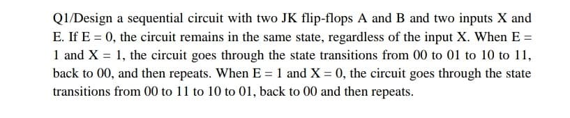 Q1/Design a sequential circuit with two JK flip-flops A and B and two inputs X and
E. If E = 0, the circuit remains in the same state, regardless of the input X. When E =
1 and X = 1, the circuit goes through the state transitions from 00 to 01 to 10 to 11,
back to 00, and then repeats. When E = 1 and X = 0, the circuit goes through the state
transitions from 00 to 11 to 10 to 01, back to 00 and then repeats.
