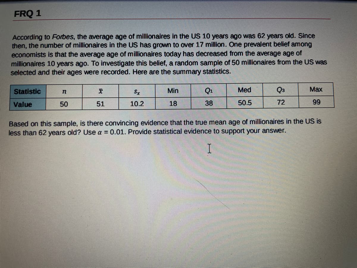 FRQ 1
According to Forbes, the average age of millionaires in the US 10 years ago was 62 years old. Since
then, the number of millionaires in the US has grown to over 17 million. One prevalent belief among
economists is that the average age of millionaires today has decreased from the average age of
millionaires 10 years ago. To investigate this belief, a random sample of 50 millionaires from the US was
selected and their ages were recorded. Here are the summary statistics.
Statistic
Sx
Min
Q1
Med
Q3
Max
Value
50
51
10.2
18
38
50.5
72
99
Based on this sample, is there convincing evidence that the true mean age of millionaires in the US is
less than 62 years old? Use a = 0.01. Provide statistical evidence to support your answer.
