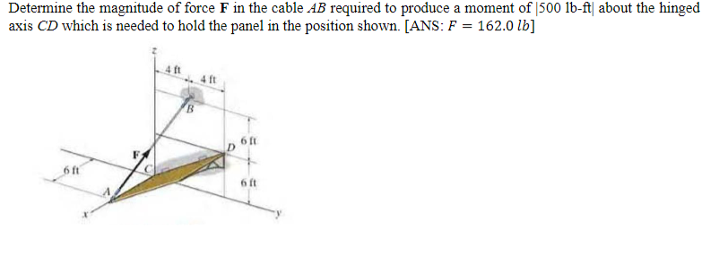 Determine the magnitude of force F in the cable AB required to produce a moment of 1500 lb-ft about the hinged
axis CD which is needed to hold the panel in the position shown. [ANS: F = 162.0 lb]
6 ft
FA
4 ft
4 ft
D
6 ft
6 ft