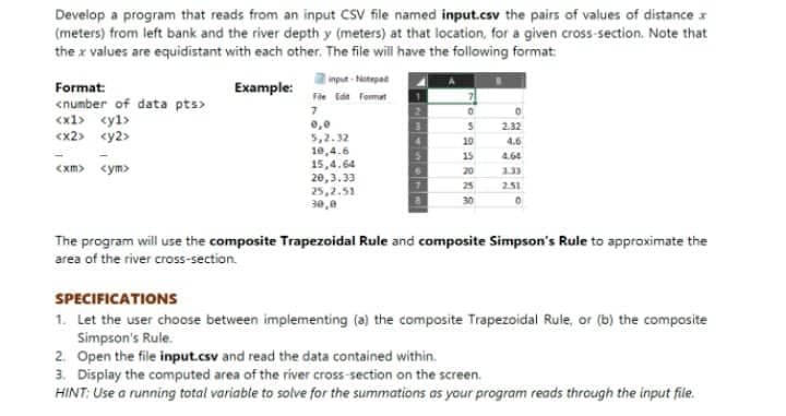 Develop a program that reads from an input CSV file named input.csv the pairs of values of distance x
(meters) from left bank and the river depth y (meters) at that location, for a given cross-section. Note that
the x values are equidistant with each other. The file will have the following format
mput-Ntepad
Format:
<number of data pts>
<x1> cyl>
<x2> <y2>
Example:
File Ed Format
2.32
5,2.32
10,4.6
15,4.64
20,3.33
25,2.51
30,0
10
4.6
15
4.64
<xm> <ym>
20
133
25
2.51
30
The program will use the composite Trapezoidal Rule and composite Simpson's Rule to approximate the
area of the river cross-section.
SPECIFICATIONS
1. Let the user choose between implementing (a) the composite Trapezoidal Rule, or (b) the composite
Simpson's Rule.
2. Open the file input.csv and read the data contained within.
3. Display the computed area of the river cross-section on the screen.
HINT: Use a running total variable to solve for the summations as your program reads through the input file.
