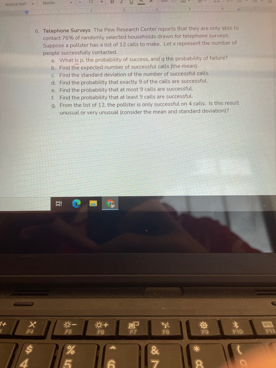 Normal text
Nunito
4.
2 3
5.
6. Telephone Surveys The Pew Research Center reports that they are only able to
contact 76% of randomly selected households drawn for telephone surveys.
Suppose a pollster has a list of 12 calls to make. Let x represent the number of
people successfully contacted.
a. What is p, the probability of success, and q the probability of failure?
b. Find the expected number of successful calls (the mean).
C. Find the standard deviation of the number of successful calls.
d. Find the probability that exactly 9 of the calls are successful.
e. Find the probability that at most 9 calls are successful.
f. Find the probability that at least 9 calls are successful.
g. From the list of 12, the pollster is only successful on 4 calls. Is this result
unusual or very unusual (consider the mean and standard deviation)?
F4
F5
F6
F7
F8
F9
F10
F11
近
