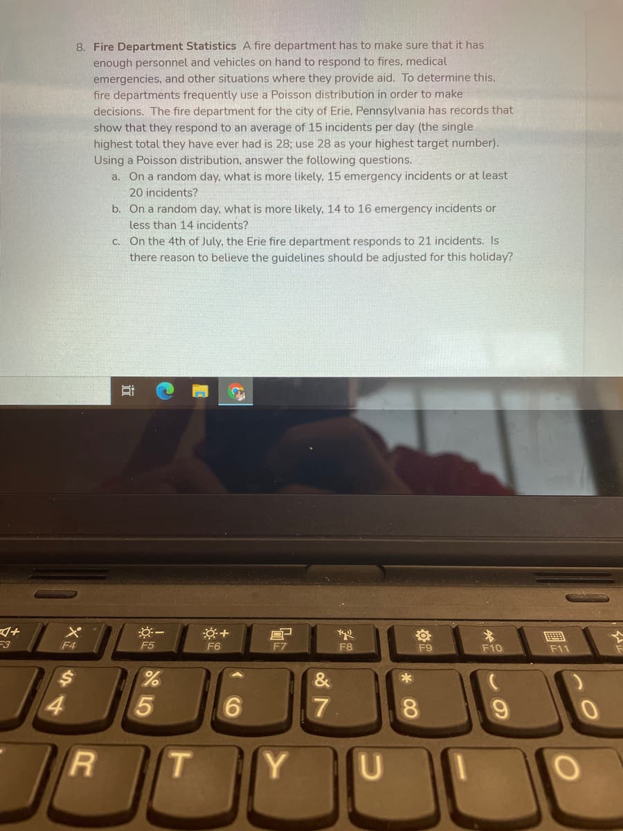 8. Fire Department Statistics A fire department has to make sure that it has
enough personnel and vehicles on hand to respond to fires, medical
emergencies, and other situations where they provide aid. To determine this,
fire departments frequently use a Poisson distribution in order to make
decisions. The fire department for the city of Erie, Pennsylvania has records that
show that they respond to an average of 15 incidents per day (the single
highest total they have ever had is 28; use 28 as your highest target number).
Using a Poisson distribution, answer the following questions.
a. On a random day, what is more likely, 15 emergency incidents or at least
20 incidents?
b. On a random day, what is more likely, 14 to 16 emergency incidents or
less than 14 incidents?
C. On the 4th of July, the Erie fire department responds to 21 incidents. Is
there reason to believe the guidelines should be adjusted for this holiday?
F3
F4
F5
F6
F8
F9
F10
F11
&
4.
6.
8.
T
Y.
CO
