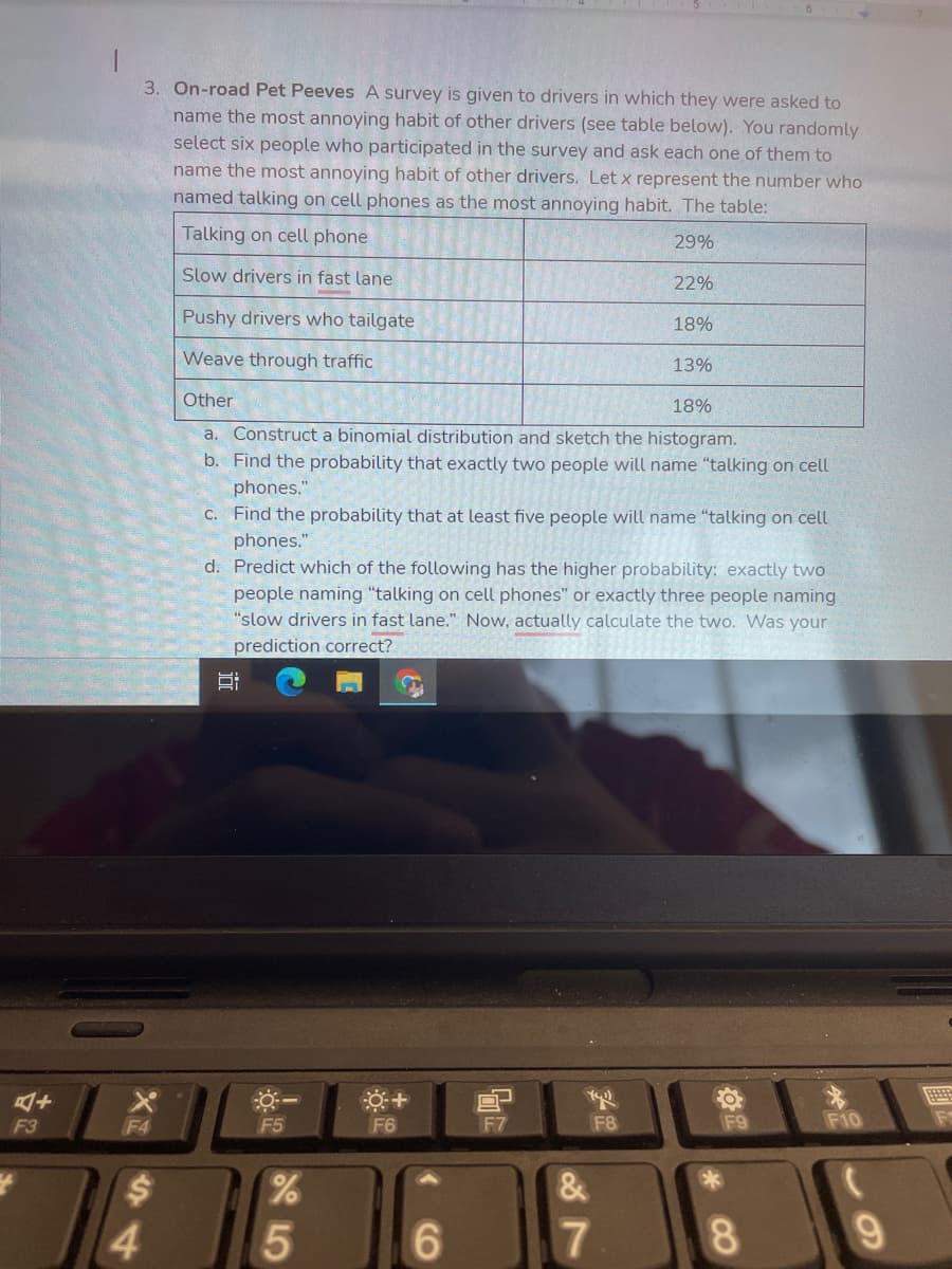 3. On-road Pet Peeves A survey is given to drivers in which they were asked to
name the most annoying habit of other drivers (see table below). You randomly
select six people who participated in the survey and ask each one of them to
name the most annoying habit of other drivers. Let x represent the number who
named talking on cell phones as the most annoying habit. The table:
Talking on cell phone
29%
Slow drivers in fast lane
22%
Pushy drivers who tailgate
18%
Weave through traffic
13%
Other
18%
a. Construct a binomial distribution and sketch the histogram.
b. Find the probability that exactly two people will name "talking on cell
phones."
C. Find the probability that at least five people will name "talking on cell
phones.
d. Predict which of the following has the higher probability: exactly two
people naming "talking on cell phones" or exactly three people naming
"slow drivers in fast lane." Now, actually calculate the two. Was your
prediction correct?
F3
F4
F5
F6
F7
F8
F9
F10
4
6.
8.
近
