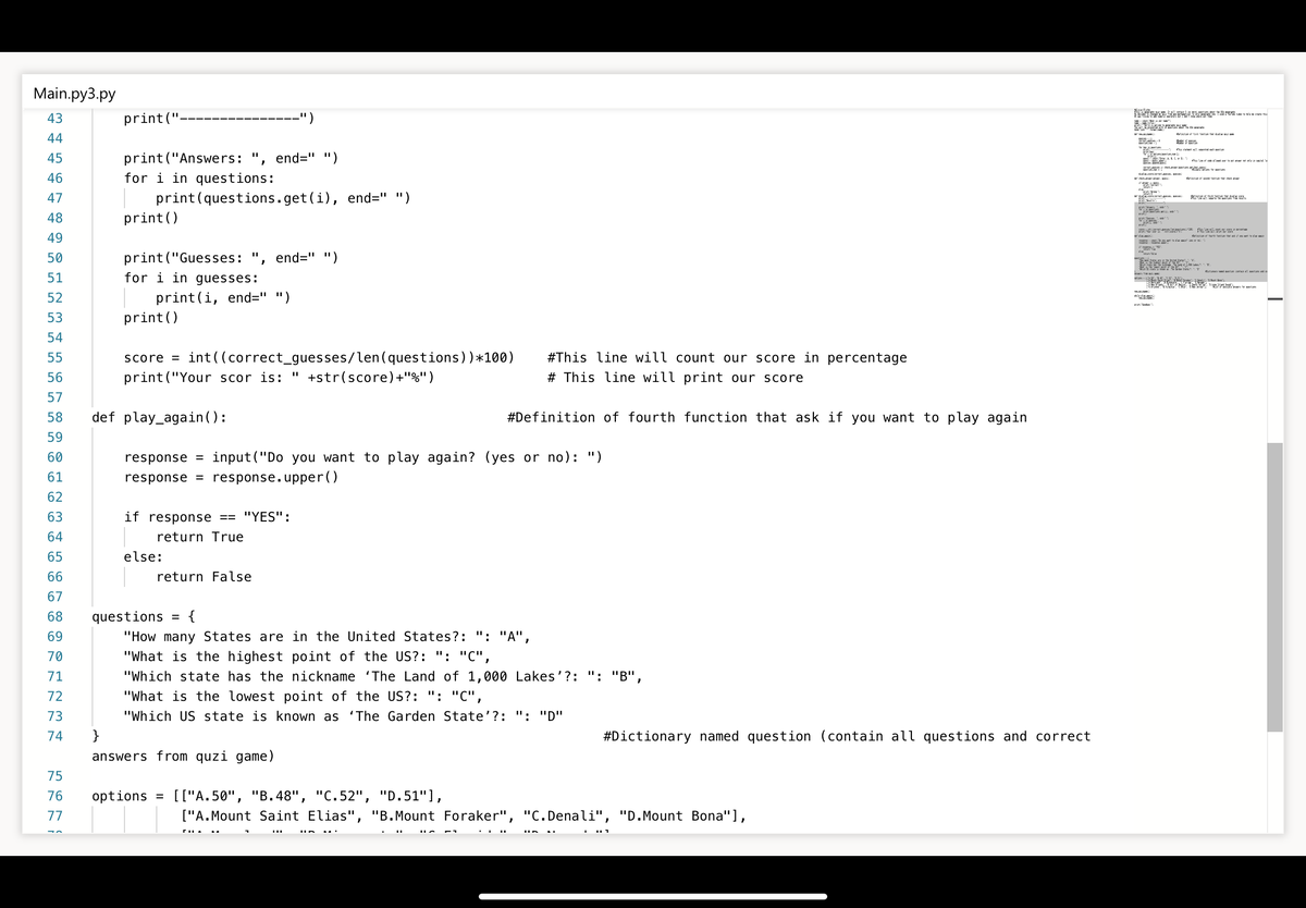 Main.py3.py
43
print("
-")
44
print("Answers: ", end=" ")
for i in questions:
45
46
Rettam t futam the tk mr
print(questions.get(i), end=" ")
print ()
47
密 。
48
49
ttan uth ftan th t
50
print("Guesses:
end=" ")
rev.
S d tu t ! tum et a
51
for i in guesses:
tam
52
print(i, end=" ")
53
print()
54
#This line will count our score in percentage
score = int((correct_guesses/len(questions))*100)
print("Your scor is: " +str(score)+"%")
55
56
# This line will print our score
57
58
def play_again():
#Definition of fourth function that ask if you want to play again
59
60
response
= input("Do you want to play again? (yes or no): ")
61
response = response.upper()
62
63
if response == "YES'":
64
return True
65
else:
66
return False
67
68
questions
{
%D
69
"How many States are in the United States?: ": "A",
70
"What is the highest point of the US?: ": "C",
71
"Which state has the nickname 'The Land of 1,000 Lakes'?: ": "B'".
72
"What is the lowest point of the US?: ": "C",
73
"Which US state is known as 'The Garden State'?: ": "D"
74
}
#Dictionary named question (contain all questions and correct
answers from quzi game)
75
76
options = [["A. 50", "B.48", "C.52", "D.51"],
77
["A.Mount Saint Elias", "B.Mount Foraker", "C.Denali", "D.Mount Bona"],
