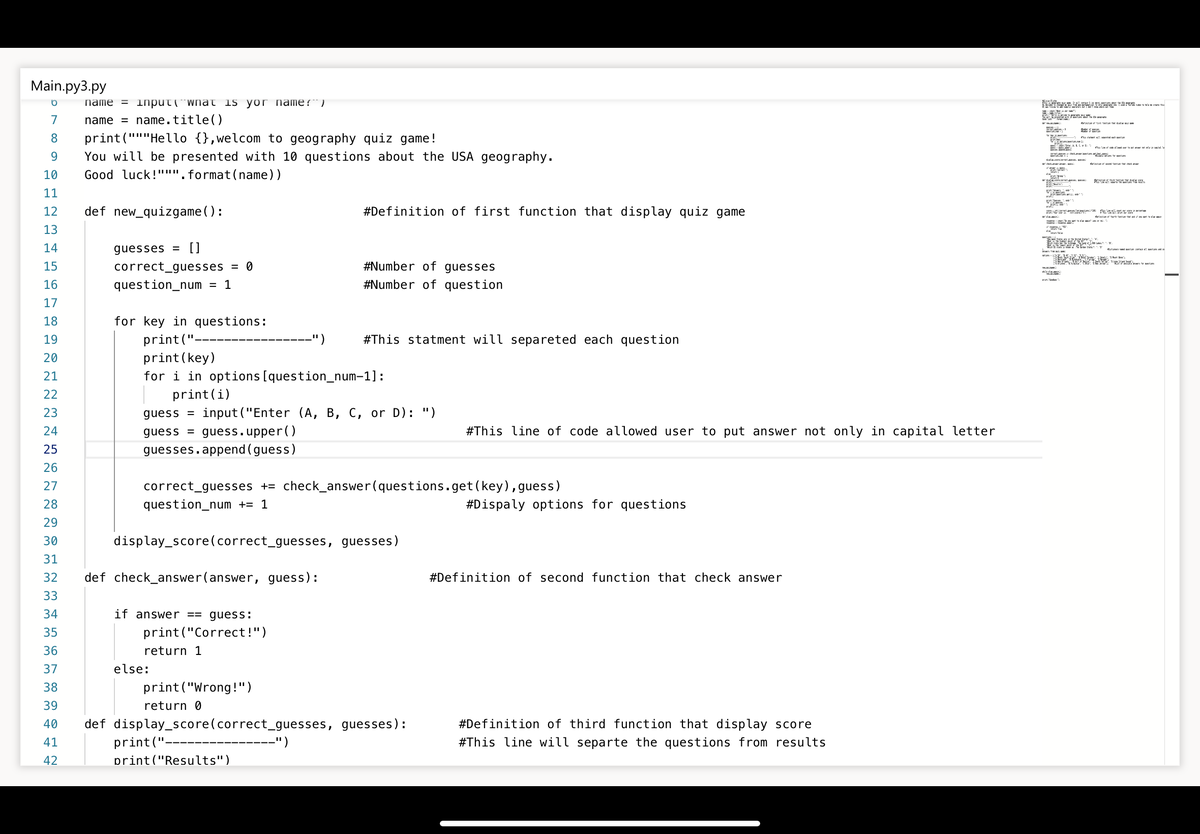 Main.py3.py
name = 1lnput(¯wnat is yor name?“)
7
name = name.title()
8.
print("""Hello {},welcom to geography quiz game!
9.
You will be presented with 10 questions about the USA geography.
tt nt ftm the hck m
10
Good luck!""". format(name))
11
12
def new_quizgame():
#Definition of first function that display quiz game
etm th tn t ta d
13
14
guesses =
[]
E i
n fra
1at
15
correct_guesses
#Number of guesses
= 0
16
question_num
#Number of question
17
18
for key in questions:
#This statment will separeted each question
print ("-
print (key)
for i in options [question_num-1]:
print(i)
19
")
20
21
22
23
guess =
input ("Enter (A, B, C, or D): ")
24
guess
guess.upper()
#This line of code allowed user to put answer not only in capital letter
25
guesses.append (guess)
26
27
correct_guesses += check_answer(questions.get(key), guess)
28
question_num += 1
#Dispaly options for questions
29
30
display_score(correct_guesses, guesses)
31
32
def check_answer(answer, guess):
#Definition of second function that check answer
33
34
if answer == guess:
35
print("Correct!")
36
return 1
37
else:
38
print ("Wrong!")
39
return 0
#Definition of third function that display score
def display_score(correct_guesses, guesses):
print(".
print ("Results")
40
41
")
#This line will separte the questions from results
42
