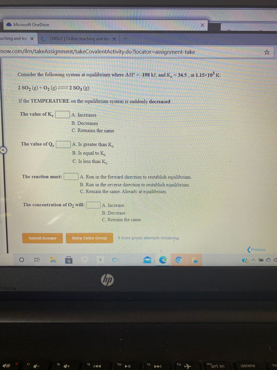 O Microsoft OneDrive
caching and lea X OWLV2 | Online teaching and lea X+
now.com/ilrn/takeAssignment/takeCovalentActivity.do?locator=assignment-take
Consider the following system at equilibrium where AH° = -198 kJ, and K. = 34.5 , at 1.15×10³ K:
2 SO2 (g) + 02 (g)=2 SO3 (g)
If the TEMPERATURE on the equilibrium system is suddenly decreased
The value of K.
A. Increases
B. Decreases
C. Remains the same
The value of Qc
A. Is greater than K.
B. Is equal to Ke
C. Is less than K.
The reaction must:
A. Run in the forward direction to restablish equilibrium.
B. Run in the reverse direction to restablish equilibrium.
C. Remain the same. Already at equilibrium.
The concentration of O, will:
A. Increase.
B. Decrease.
C. Remain the same.
Submit Answer
Retry Entire Group
9 more group attempts remaining
Previous
CE
Chp
17
fa
fi0
f12
ins
prt sc
delete
ho
