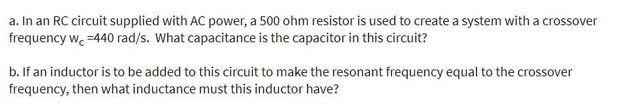 a. In an RC circuit supplied with AC power, a 500 ohm resistor is used to create a system with a crossover
frequency wc-440 rad/s. What capacitance is the capacitor in this circuit?
b. If an inductor is to be added to this circuit to make the resonant frequency equal to the crossover
frequency, then what inductance must this inductor have?