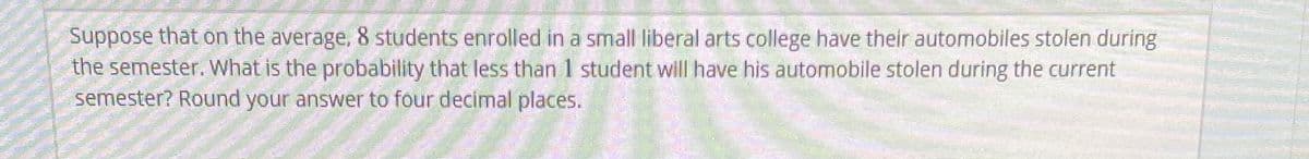 Suppose that on the average, 8 students enrolled in a small liberal arts college have their automobiles stolen during
the semester. What is the probability that less than 1 student will have his automobile stolen during the current
semester? Round your answer to four decimal places.
