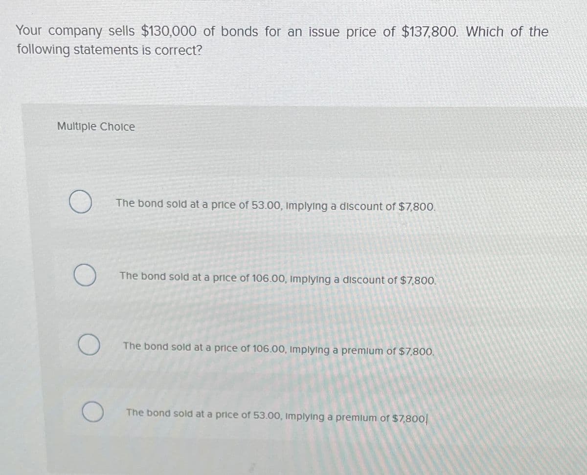 Your company sells $130,000 of bonds for an issue price of $137,800. Which of the
following statements is correct?
Multiple Cholce
The bond sold at a price of 53.00, Implying a discount of $7,800.
The bond sold at a price of 106.00, Implying a discount of $7,800.
The bond sold at a price of 106.00, Implying a premlum of $7,800.
The bond sold at a price of 53.00, Implying a premlum of $7,800
