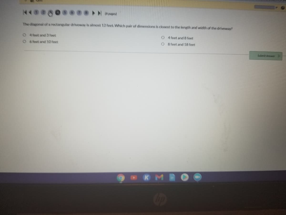 The diagonal ofa rectangular driveway is almost 12 feet. Which pair of dimensions is ciosest to the length and width of the driveway?
O 4 feet and 3 feet
O 4 feet and 8 feet
O6 feet and 10 feet
O 8 feet and 18 feet
Submit Answer
KM
