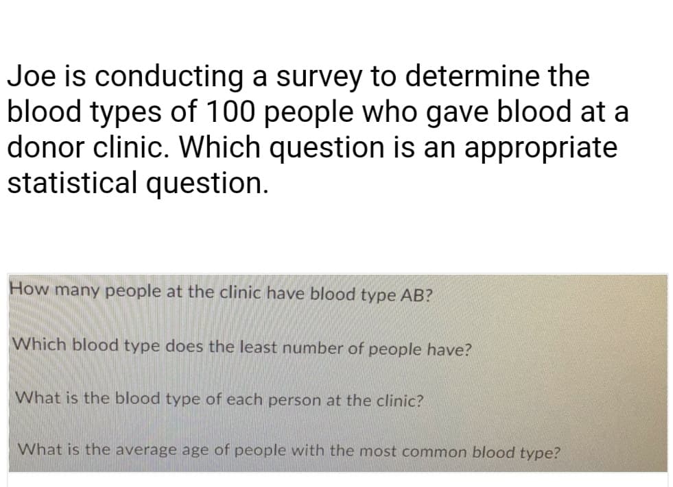 Joe is conducting a survey to determine the
blood types of 100 people who gave blood at a
donor clinic. Which question is an appropriate
statistical question.
How many people at the clinic have blood type AB?
Which blood type does the least number of people have?
What is the blood type of each person at the clinic?
What is the average age of people with the most common blood type?
