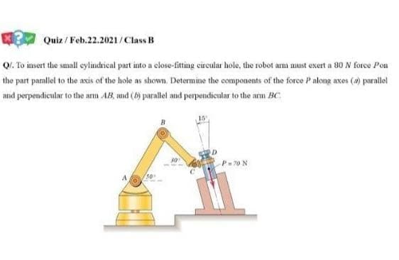 Quiz / Feb.22.2021/Class B
QI. To insert the small cylindrical part into a close-fitting cireular hole, the robot arm must exert a 80 N force Pon
the part parallel to the axis of the hole as shown, Determine the components of the force P along axes (4) parallel
and perpendicular to the arm AB, md (b) parallel and perpendicular to the arm BC
P=70 N
