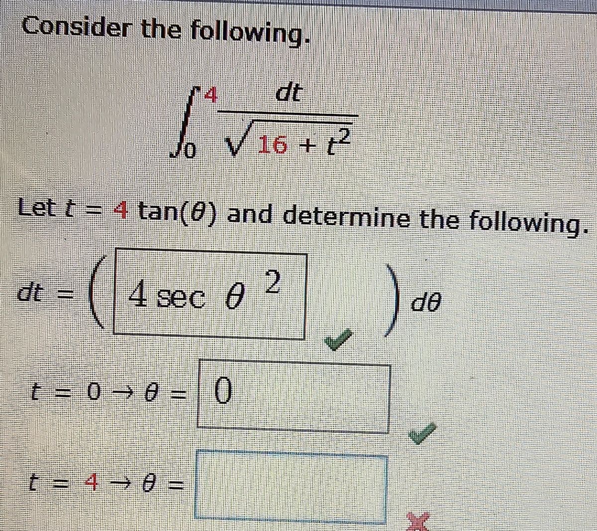 Consider the following.
Let t = 4 tan (0) and determine the following.
dt =
dt
V 16 + t²
4 sec 0
t = 0 → 0 = 0
-
t = 4-0 =
2
de