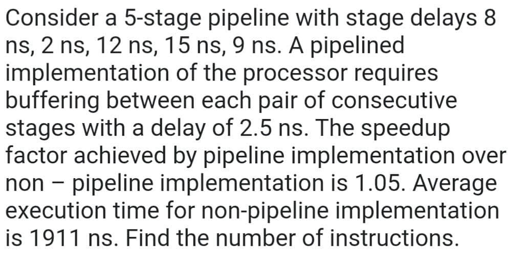 Consider a 5-stage pipeline with stage delays 8
ns, 2 ns, 12 ns, 15 ns, 9 ns. A pipelined
implementation of the processor requires
buffering between each pair of consecutive
stages with a delay of 2.5 ns. The speedup
factor achieved by pipeline implementation over
non - pipeline implementation is 1.05. Average
execution time for non-pipeline implementation
is 1911 ns. Find the number of instructions.